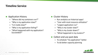 37 © Hortonworks Inc. 2011 – 2016. All Rights Reserved
Timeline Service
 Application History
– “Where did my containers run?”
– “Why is my application slow?”
– “Is it really slow?”
– “Why is my application failing?”
– “What happened with my application?
Succeeded?”
 Cluster History
– Run analytics on historical apps!
– “User with most resource utilization”
– “Largest application run”
– “Why is my cluster slow?”
– “Why is my cluster down?”
– “What happened in my clusters?”
 Collect and use past data
– To schedule “my application” better
– To do better capacity planning
 