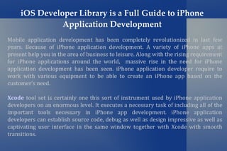 iOS Developer Library is a Full Guide to iPhone
               Application Development
Mobile application development has been completely revolutionized in last few
years. Because of iPhone application development. A variety of iPhone apps at
present help you in the area of business to leisure. Along with the rising requirement
for iPhone applications around the world, massive rise in the need for iPhone
application development has been seen. iPhone application developer require to
work with various equipment to be able to create an iPhone app based on the
customer's need.

Xcode tool set is certainly one this sort of instrument used by iPhone application
developers on an enormous level. It executes a necessary task of including all of the
important tools necessary in iPhone app development. iPhone application
developers can establish source code, debug as well as design impressive as well as
captivating user interface in the same window together with Xcode with smooth
transitions.
 