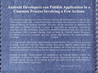 Android Developers can Publish Application in a Common Process Involving a Few Actions The reasonable outcome associated with any Android app development is to put the app within reach of the users. Android developers can release the application in market like Android Market. An Android developer can carry out the procedure of publishing the application by simply following a couple of steps such as registering, configuring, uploading and then publishing. Registration should be performed just once and can be accomplished within minutes. Having listed as being an Android Market developer, developers can easily configure and also upload apps through the Android Market Developer Console.  As the developers launch their apps through Android Market, they are able to get some developer tools that will help them evaluate their sales, identify market trends and manage the distribution of the applications. By making use of the tools just like in-app billing and application certification, the developers can increase their cash flow, also. Android developer cannot release his applications on Android Market without the registration as being an Android Market developer. Registration involves making a developer profile, paying an enrollment fee and also agreeing to the Android Market Developer Distribution Agreement. http://tatvasoft.com.au 