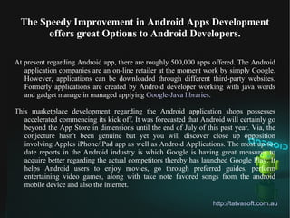 The Speedy Improvement in Android Apps Development
        offers great Options to Android Developers.

At present regarding Android app, there are roughly 500,000 apps offered. The Android
   application companies are an on-line retailer at the moment work by simply Google.
   However, applications can be downloaded through different third-party websites.
   Formerly applications are created by Android developer working with java words
   and gadget manage in managed applying Google-Java libraries.

This marketplace development regarding the Android application shops possesses
   accelerated commencing its kick off. It was forecasted that Android will certainly go
   beyond the App Store in dimensions until the end of July of this past year. Via, the
   conjecture hasn't been genuine but yet you will discover close up opposition
   involving Apples iPhone/iPad app as well as Android Applications. The most up-to-
   date reports in the Android industry is which Google is having great measures to
   acquire better regarding the actual competitors thereby has launched Google Play. It
   helps Android users to enjoy movies, go through preferred guides, perform
   entertaining video games, along with take note favored songs from the android
   mobile device and also the internet.

                                                                  http://tatvasoft.com.au
 