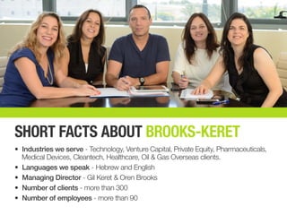 SHORT FACTS ABOUT BROOKS-KERET
•	 Industries we serve - Technology, Venture Capital, Private Equity, Pharmaceuticals,
Medical Devices, Cleantech, Healthcare, Oil & Gas Overseas clients.
•	 Languages we speak - Hebrew and English
•	 Managing Director - Gil Keret & Oren Brooks
•	 Number of clients - more than 300
•	 Number of employees - more than 90
 