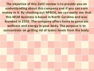 The objective of this ZoiVi review is to provide you an
   understanding about this company and if you can earn
money in it. By checking out NPROS, we can easily see that
   this MLM business is based in North Carolina and was
  founded in 2010. The company offers items to generate
    wellness and energy in your body. The purpose is to
 concentrate on getting rid of toxins levels from the body.
 