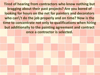 Tired of hearing from contractors who know nothing but
   bragging about their past projects? Are you bored of
 looking for hours on the net for painters and decorators
 who can't do the job properly and on time? Now is the
time to concentrate not only to qualifications when hiring
 but additionally to the painting agreement and contract
               once a contractor is selected.
 