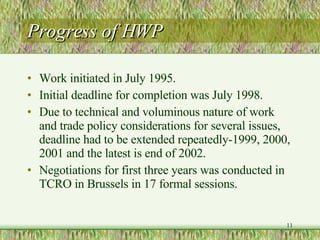 Progress of HWP Work initiated in July 1995. Initial deadline for completion was July 1998. Due to technical and voluminous nature of work and trade policy considerations for several issues, deadline had to be extended repeatedly-1999, 2000, 2001 and the latest is end of 2002. Negotiations for first three years was conducted in TCRO in Brussels in 17 formal sessions. 