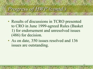 Progress of HWP (contd.) Results of discussions in TCRO presented to CRO in June 1999-agreed Rules (Basket 1) for endorsement and unresolved issues (486) for decision.  As on date, 350 issues resolved and 136 issues are outstanding. 