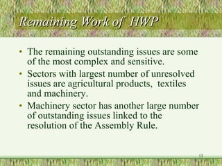 Remaining Work of  HWP The remaining outstanding issues are some of the most complex and sensitive. Sectors with largest number of unresolved issues are agricultural products,  textiles  and machinery.  Machinery sector has another large number of outstanding issues linked to the resolution of the Assembly Rule. 