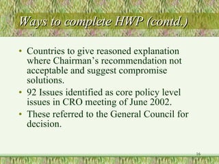 Ways to complete HWP (contd.) Countries to give reasoned explanation where Chairman’s recommendation not acceptable and suggest compromise solutions.  92 Issues identified as core policy level issues in CRO meeting of June 2002. These referred to the General Council for decision. 