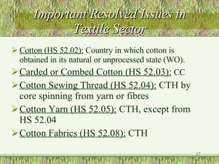 Important Resolved Issues in Textile Sector Cotton (HS 52.02):  Country in which cotton is obtained in its natural or unprocessed state (WO). Carded or Combed Cotton (HS 52.03):   CC Cotton Sewing Thread (HS 52.04):  CTH by core spinning from yarn or fibres Cotton Yarn (HS 52.05):  CTH, except from HS 52.04 Cotton Fabrics (HS 52.08):  CTH 