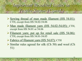 Important Resolved Issues in Textile Sector (Contd.) Sewing thread of man made filament (HS 54.01):   CTH, except from HS 54.02-54.06 Man made filament yarn (HS 54.02-54.05):  CTH, except from HS 54.01 or 54.06 Filament yarn; put up for retail sale (HS 54.06):   CTH, except from HS 54.01-54.05 Fabrics of filament yarn (HS 54.07):  CTH Similar rules agreed for silk (Ch 50) and wool (Ch 51)   
