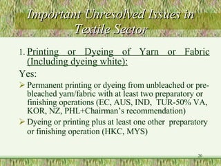 Important Unresolved Issues in Textile Sector 1. Printing or Dyeing of Yarn or Fabric (Including dyeing white):   Yes: Permanent printing or dyeing from unbleached or pre-bleached yarn/fabric with at least two preparatory or finishing operations (EC, AUS, IND,  TUR-50% VA, KOR, NZ, PHL+Chairman’s recommendation)  Dyeing or printing plus at least one other  preparatory or finishing operation (HKC, MYS)  