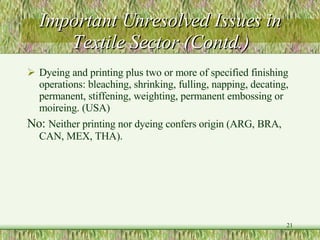 Important Unresolved Issues in Textile Sector (Contd.) Dyeing and printing plus two or more of specified finishing operations: bleaching, shrinking, fulling, napping, decating, permanent, stiffening, weighting, permanent embossing or moireing. (USA) No:  Neither printing nor dyeing confers origin (ARG, BRA, CAN, MEX, THA).  