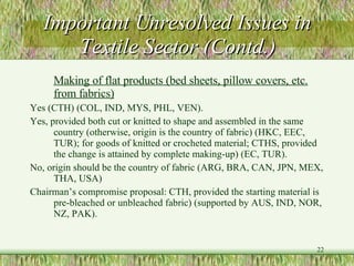 Important Unresolved Issues in Textile Sector (Contd.) Making of flat products (bed sheets, pillow covers, etc. from fabrics) Yes (CTH) (COL, IND, MYS, PHL, VEN). Yes, provided both cut or knitted to shape and assembled in the same country (otherwise, origin is the country of fabric) (HKC, EEC, TUR); for goods of knitted or crocheted material; CTHS, provided the change is attained by complete making-up) (EC, TUR). No, origin should be the country of fabric (ARG, BRA, CAN, JPN, MEX, THA, USA) Chairman’s compromise proposal: CTH, provided the starting material is pre-bleached or unbleached fabric) (supported by AUS, IND, NOR, NZ, PAK).  