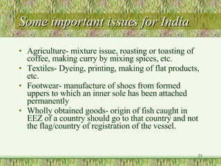 Some important issues for India Agriculture- mixture issue, roasting or toasting of coffee, making curry by mixing spices, etc. Textiles- Dyeing, printing, making of flat products, etc.  Footwear- manufacture of shoes from formed uppers to which an inner sole has been attached permanently Wholly obtained goods- origin of fish caught in EEZ of a country should go to that country and not the flag/country of registration of the vessel.  