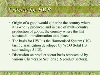 Criteria for HWP Origin of a good would either be the country where it is wholly produced and in case of multi-country production of goods, the country where the last substantial transformation took place. The basis for HWP is the Harmonised System (HS) tariff classification developed by WCO (total HS subheadings-5113). Discussion on product sector basis represented by various Chapters or Sections (15 product sectors). 