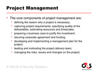 Project Management
 The core components of project management are:
 defining the reason why a project is necessary;
 capturing project requirements, specifying quality of the
deliverables, estimating resources and timescales;
 preparing a business case to justify the investment;
 securing corporate agreement and funding;
 developing and implementing a management plan for the
project;
 leading and motivating the project delivery team;
 managing the risks, issues and changes on the project;
 