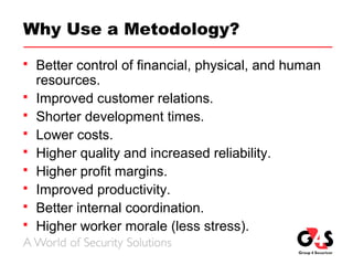 Why Use a Metodology?
 Better control of financial, physical, and human
resources.
 Improved customer relations.
 Shorter development times.
 Lower costs.
 Higher quality and increased reliability.
 Higher profit margins.
 Improved productivity.
 Better internal coordination.
 Higher worker morale (less stress).
 