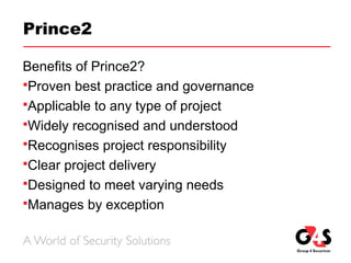 Prince2
Benefits of Prince2?
Proven best practice and governance
Applicable to any type of project
Widely recognised and understood
Recognises project responsibility
Clear project delivery
Designed to meet varying needs
Manages by exception
 