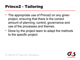 Prince2 - Tailoring
 The appropriate use of Prince2 on any given
project, ensuring that there is the correct
amount of planning, control, governance and
use of the processes and themes.
 Done by the project team to adapt the methods
to the specific project
 