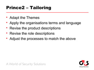 Prince2 – Tailoring
 Adapt the Themes
 Apply the organisations terms and language
 Revise the product descriptions
 Revise the role descriptions
 Adjust the processes to match the above
 