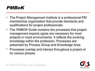 PMBoK
 The Project Management Institute is a professional PM
membership organisation that provide standards and
qualifications for project professionals.
 The PMBOK Guide contains the processes that project
management experts agree are necessary for most
projects in most environments. It reflects the evolving
knowledge within the profession. Processes are
presented by Process Group and Knowledge Area.
 Processes overlap and interact throughout a project or
its various phases.
 