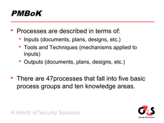 PMBoK
 Processes are described in terms of:
 Inputs (documents, plans, designs, etc.)
 Tools and Techniques (mechanisms applied to
inputs)
 Outputs (documents, plans, designs, etc.)
 There are 47processes that fall into five basic
process groups and ten knowledge areas.
 