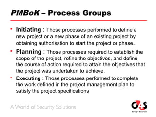 PMBoK – Process Groups
 Initiating : Those processes performed to define a
new project or a new phase of an existing project by
obtaining authorisation to start the project or phase.
 Planning : Those processes required to establish the
scope of the project, refine the objectives, and define
the course of action required to attain the objectives that
the project was undertaken to achieve.
 Executing : Those processes performed to complete
the work defined in the project management plan to
satisfy the project specifications
 