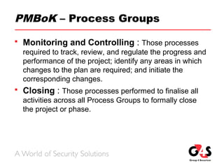 PMBoK – Process Groups
 Monitoring and Controlling : Those processes
required to track, review, and regulate the progress and
performance of the project; identify any areas in which
changes to the plan are required; and initiate the
corresponding changes.
 Closing : Those processes performed to finalise all
activities across all Process Groups to formally close
the project or phase.
 