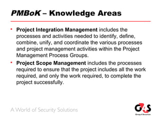 PMBoK – Knowledge Areas
 Project Integration Management includes the
processes and activities needed to identify, define,
combine, unify, and coordinate the various processes
and project management activities within the Project
Management Process Groups.
 Project Scope Management includes the processes
required to ensure that the project includes all the work
required, and only the work required, to complete the
project successfully.
 