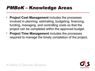 PMBoK – Knowledge Areas
 Project Cost Management includes the processes
involved in planning, estimating, budgeting, financing,
funding, managing, and controlling costs so that the
project can be completed within the approved budget.
 Project Time Management includes the processes
required to manage the timely completion of the project.
 