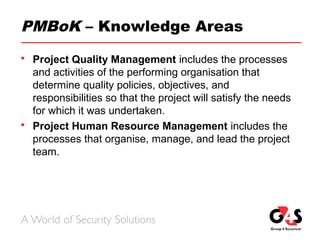 PMBoK – Knowledge Areas
 Project Quality Management includes the processes
and activities of the performing organisation that
determine quality policies, objectives, and
responsibilities so that the project will satisfy the needs
for which it was undertaken.
 Project Human Resource Management includes the
processes that organise, manage, and lead the project
team.
 