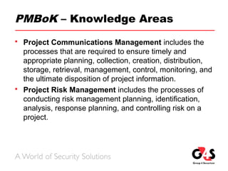 PMBoK – Knowledge Areas
 Project Communications Management includes the
processes that are required to ensure timely and
appropriate planning, collection, creation, distribution,
storage, retrieval, management, control, monitoring, and
the ultimate disposition of project information.
 Project Risk Management includes the processes of
conducting risk management planning, identification,
analysis, response planning, and controlling risk on a
project.
 