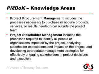 PMBoK – Knowledge Areas
 Project Procurement Management includes the
processes necessary to purchase or acquire products,
services, or results needed from outside the project
team
 Project Stakeholder Management includes the
processes required to identify all people or
organisations impacted by the project, analysing
stakeholder expectations and impact on the project, and
developing appropriate management strategies for
effectively engaging stakeholders in project decisions
and execution
 