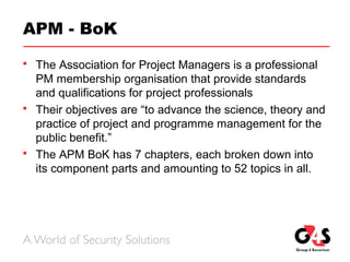 APM - BoK
 The Association for Project Managers is a professional
PM membership organisation that provide standards
and qualifications for project professionals
 Their objectives are “to advance the science, theory and
practice of project and programme management for the
public benefit.”
 The APM BoK has 7 chapters, each broken down into
its component parts and amounting to 52 topics in all.
 