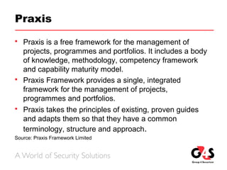 Praxis
 Praxis is a free framework for the management of
projects, programmes and portfolios. It includes a body
of knowledge, methodology, competency framework
and capability maturity model.
 Praxis Framework provides a single, integrated
framework for the management of projects,
programmes and portfolios.
 Praxis takes the principles of existing, proven guides
and adapts them so that they have a common
terminology, structure and approach.
Source: Praxis Framework Limited
 
