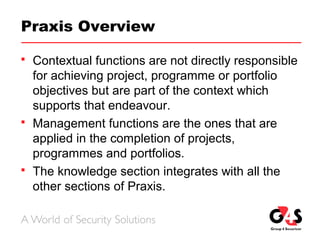 Praxis Overview
 Contextual functions are not directly responsible
for achieving project, programme or portfolio
objectives but are part of the context which
supports that endeavour.
 Management functions are the ones that are
applied in the completion of projects,
programmes and portfolios.
 The knowledge section integrates with all the
other sections of Praxis.
 