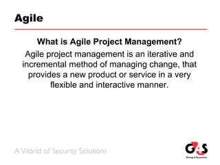 Agile
What is Agile Project Management?
Agile project management is an iterative and
incremental method of managing change, that
provides a new product or service in a very
flexible and interactive manner.
 
