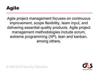 Agile
Agile project management focuses on continuous
improvement, scope flexibility, team input, and
delivering essential quality products. Agile project
management methodologies include scrum,
extreme programming (XP), lean and kanban,
among others.
 