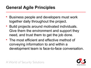 General Agile Principles
 Business people and developers must work
together daily throughout the project.
 Build projects around motivated individuals.
Give them the environment and support they
need, and trust them to get the job done.
 The most efficient and effective method of
conveying information to and within a
development team is face-to-face conversation.
 