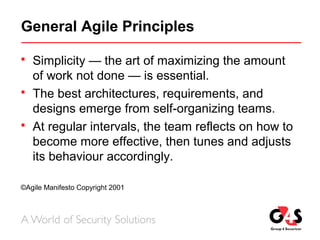 General Agile Principles
 Simplicity — the art of maximizing the amount
of work not done — is essential.
 The best architectures, requirements, and
designs emerge from self-organizing teams.
 At regular intervals, the team reflects on how to
become more effective, then tunes and adjusts
its behaviour accordingly.
©Agile Manifesto Copyright 2001
 