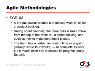 Agile Methodologies
 SCRUM
 A product owner creates a prioritised wish list called
a product backlog.
 During sprint planning, the team pulls a small chunk
from the top of that wish list, a sprint backlog, and
decides how to implement those pieces.
 The team has a certain amount of time — a sprint
(usually two to four weeks) — to complete its work,
but it meets each day to assess its progress (daily
Scrum).
 