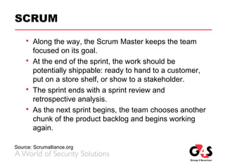 SCRUM
 Along the way, the Scrum Master keeps the team
focused on its goal.
 At the end of the sprint, the work should be
potentially shippable: ready to hand to a customer,
put on a store shelf, or show to a stakeholder.
 The sprint ends with a sprint review and
retrospective analysis.
 As the next sprint begins, the team chooses another
chunk of the product backlog and begins working
again.
Source: Scrumalliance.org
 