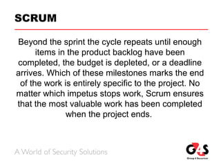 SCRUM
Beyond the sprint the cycle repeats until enough
items in the product backlog have been
completed, the budget is depleted, or a deadline
arrives. Which of these milestones marks the end
of the work is entirely specific to the project. No
matter which impetus stops work, Scrum ensures
that the most valuable work has been completed
when the project ends.
 