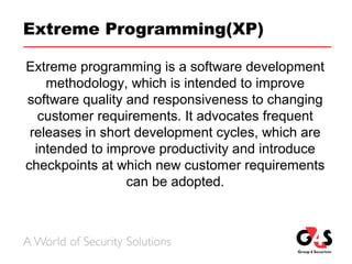 Extreme Programming(XP)
Extreme programming is a software development
methodology, which is intended to improve
software quality and responsiveness to changing
customer requirements. It advocates frequent
releases in short development cycles, which are
intended to improve productivity and introduce
checkpoints at which new customer requirements
can be adopted.
 