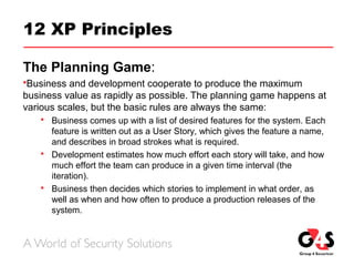 12 XP Principles
The Planning Game:
Business and development cooperate to produce the maximum
business value as rapidly as possible. The planning game happens at
various scales, but the basic rules are always the same:
 Business comes up with a list of desired features for the system. Each
feature is written out as a User Story, which gives the feature a name,
and describes in broad strokes what is required.
 Development estimates how much effort each story will take, and how
much effort the team can produce in a given time interval (the
iteration).
 Business then decides which stories to implement in what order, as
well as when and how often to produce a production releases of the
system.
 