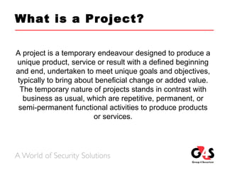 What is a Project?
A project is a temporary endeavour designed to produce a
unique product, service or result with a defined beginning
and end, undertaken to meet unique goals and objectives,
typically to bring about beneficial change or added value.
The temporary nature of projects stands in contrast with
business as usual, which are repetitive, permanent, or
semi-permanent functional activities to produce products
or services.
 