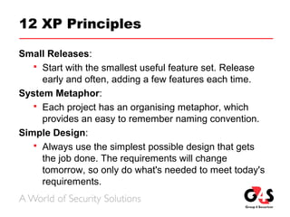 12 XP Principles
Small Releases:
 Start with the smallest useful feature set. Release
early and often, adding a few features each time.
System Metaphor:
 Each project has an organising metaphor, which
provides an easy to remember naming convention.
Simple Design:
 Always use the simplest possible design that gets
the job done. The requirements will change
tomorrow, so only do what's needed to meet today's
requirements.
 