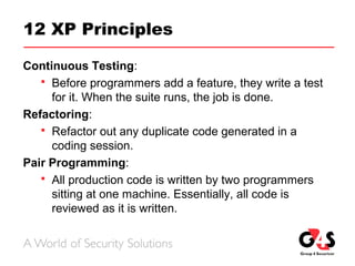 12 XP Principles
Continuous Testing:
 Before programmers add a feature, they write a test
for it. When the suite runs, the job is done.
Refactoring:
 Refactor out any duplicate code generated in a
coding session.
Pair Programming:
 All production code is written by two programmers
sitting at one machine. Essentially, all code is
reviewed as it is written.
 