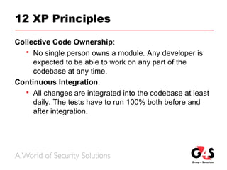 12 XP Principles
Collective Code Ownership:
 No single person owns a module. Any developer is
expected to be able to work on any part of the
codebase at any time.
Continuous Integration:
 All changes are integrated into the codebase at least
daily. The tests have to run 100% both before and
after integration.
 