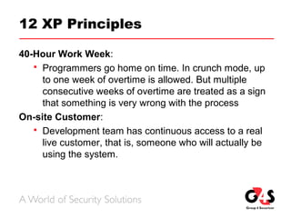 12 XP Principles
40-Hour Work Week:
 Programmers go home on time. In crunch mode, up
to one week of overtime is allowed. But multiple
consecutive weeks of overtime are treated as a sign
that something is very wrong with the process
On-site Customer:
 Development team has continuous access to a real
live customer, that is, someone who will actually be
using the system.
 