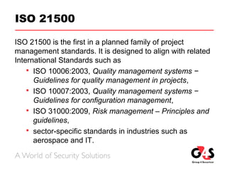 ISO 21500
ISO 21500 is the first in a planned family of project
management standards. It is designed to align with related
International Standards such as
 ISO 10006:2003, Quality management systems −
Guidelines for quality management in projects,
 ISO 10007:2003, Quality management systems −
Guidelines for configuration management,
 ISO 31000:2009, Risk management – Principles and
guidelines,
 sector-specific standards in industries such as
aerospace and IT.
 